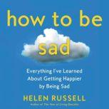 How to Be Sad Everything I’ve Learned About Getting Happier by Being Sad, Helen Russell
