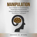 Manipulation How to Master the Art of Analyzing People and Influence Human Behavior with Dark Psychology and Mind Control Techniques, Amanda M. Myers