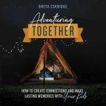 Adventuring Together How to Create Connections and Make Lasting Memories with Your Kids, Greta Eskridge