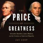 The Price of Greatness Alexander Hamilton, James Madison, and the Creation of American Oligarchy, Jay Cost