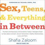 Sex, Teens, and Everything in Between The New and Necessary Conversations Today's Teenagers Need to Have about Consent, Sexual Harassment, Healthy Relationships, Love, and More, Shafia Zaloom