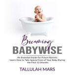 Becoming Babywise: An Essential Guide for Future Parents, Learn How to Take Special Care of Your Baby During the First 12 Months, Tallulah Mars