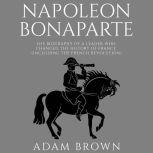 Napoleon Bonaparte The Biography of a Leader Who Changed the History of France (Including the French Revolution), Adam Brown