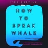 How to Speak Whale A Voyage into the Future of Animal Communication, Tom Mustill