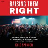 Raising Them Right The Untold Story of America's Ultraconservative Youth Movement--and Its Plot for Power, Kyle Spencer