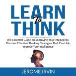 Learn to Think: The Essential Guide on Improving Your Intelligence, Discover Effective Thinking Strategies That Can Help Improve Your Intelligence, Jerome Irvin
