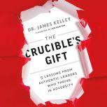 The Crucible's Gift 5 Lessons from Authentic Leaders Who Thrive in Adversity, James Kelley, PhD.