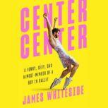 Center, Center A Funny, Sexy, Sad Almost-Memoir of a Boy in Ballet, James Whiteside