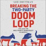 Breaking the Two-Party Doom Loop The Case for Multiparty Democracy in America, Lee Drutman