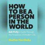 How to Be a Person in the World Ask Polly's Guide Through the Paradoxes of Modern Life, Heather Havrilesky