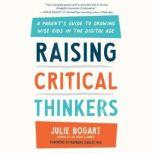 Raising Critical Thinkers A Parent's Guide to Growing Wise Kids in the Digital Age, Julie Bogart