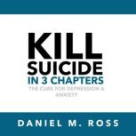 Kill Suicide in 3 Chapters The Cure for Depression & Anxiety, Daniel M. Ross