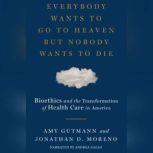 Everybody Wants to Go to Heaven But Nobody Wants to Die Bioethics and the Transformation of Health Care in America, Amy Gutmann