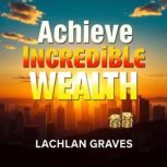 Achieve Incredible Wealth The Secret..., Lachlan Graves