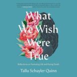 What We Wish Were True Reflections on Nurturing Life and Facing Death, Tallu Schuyler Quinn