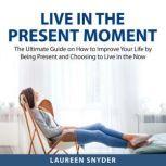 Live in the Present Moment The Ultimate Guide on How to Improve Your Life by Being Present and Choosing to Live in the Now, August Shaw