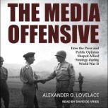 The Media Offensive How the Press and Public Opinion Shaped Allied Strategy during World War II, Alexander G. Lovelace