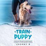 The beginners guide to train a puppy..., Jhonny B