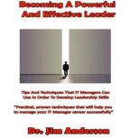 Becoming a Powerful and Effective Leader Tips and Techniques that IT Managers Can Use in Order to Develop Leadership Skills, Dr. Jim Anderson