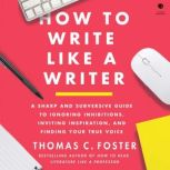 How to Write Like a Writer A Sharp and Subversive Guide to Ignoring Inhibitions, Inviting Inspiration, and Finding Your True Voice, Thomas C. Foster