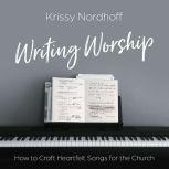 Writing Worship How to Craft Heartfelt Songs for the Church, Krissy Nordhoff