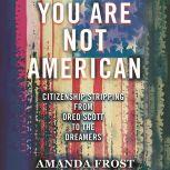 You Are Not American The Struggle for Citizenship from Dred Scott to the Dreamers, Amanda Frost
