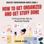 How to Get Organized and Get Stuff Done 10 Productivity Tips for Business People, Carson Byers