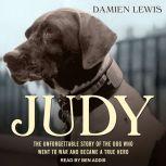 Judy The Unforgettable Story of the Dog Who Went to War and Became a True Hero, Damien Lewis