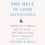 The Hell of Good Intentions America's Foreign Policy Elite and the Decline of U.S. Primacy, Stephen M. Walt