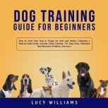 Dog Training Guide for Beginners: How to Train Your Dog or Puppy for Kids and Adults, Following a Step-by-Step Guide: Includes Potty Training, 101 Dog tricks, Eliminate Bad Behavior & Habits, and more., Lucy Williams