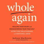 Whole Again Healing Your Heart and Rediscovering Your True Self After Toxic Relationships and Emotional Abuse, Jackson MacKenzie