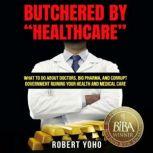 Butchered by Healthcare What to Do About Doctors, Big Pharma, and Corrupt Government Ruining Your Health and Medical Care, Robert Yoho