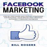 Facebook Marketing Step by Step Guide and Proven Strategies for Building your Brand and Creating Authority Through Facebook, Bill Rogers