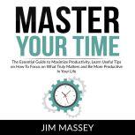 Master Your Time: The Essential Guide to Maximize Productivity, Learn Useful Tips on How To Focus on What Truly Matters and Be More Productive In Your Life, Jim Massey