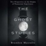 The Ghost Studies New Perspectives on the Origins of Paranormal Experiences, Brandon Massullo