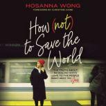 How (Not) to Save the World The Truth About Revealing God’s Love to the People Right Next to You, Hosanna Wong