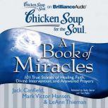 Chicken Soup for the Soul: A Book of Miracles 101 True Stories of Healing, Faith, Divine Intervention, and Answered Prayers, Jack Canfield
