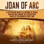 Joan of Arc: A Captivating Guide to a Heroine of France and Her Role During the Lancastrian Phase of the Hundred Years' War, Captivating History