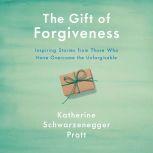 The Gift of Forgiveness Inspiring Stories from Those Who Have Overcome the Unforgivable, Katherine Schwarzenegger