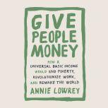 Give People Money How a Universal Basic Income Would End Poverty, Revolutionize Work, and Remake the World, Annie Lowrey