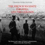 French Mandate for Syria and the Lebanon, The: The History and Legacy of Frances Administration of the Levant after World War I, Charles River Editors