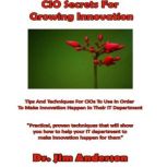 CIO Secrets for Growing Innovation Tips and Techniques for CIOs to Use in Order to Make Innovation Happen in Their IT Department, Dr. Jim Anderson