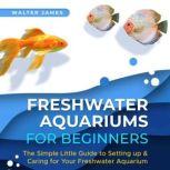 Freshwater Aquariums for Beginners The Simple Little Guide to Setting up & Caring for Your Freshwater Aquarium, Walter James