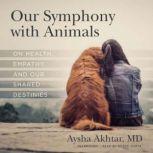 Our Symphony with Animals On Health, Empathy, and Our Shared Destinies, Aysha Akhtar