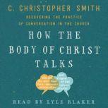 How the Body of Christ Talks Recovering the Practice of Conversation in the Church, C. Christopher Smith