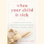 When Your Child Is Sick A Guide to Navigating the Practical and Emotional Challenges of Caring for a Child Who Is Very Ill, Joanna Breyer
