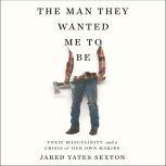 The Man They Wanted Me to Be Toxic Masculinity and a Crisis of Our Own Making, Jared Yates Sexton