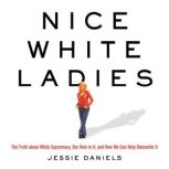 Nice White Ladies The Truth about White Supremacy, Our Role in It, and How We Can Help Dismantle It, Jessie Daniels