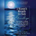 I Wasn't Ready to Say Goodbye Surviving, Coping, and Healing After the Sudden Death of a Loved One, Ph.D. Blair