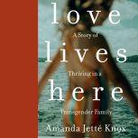 Love Lives Here A Story of Thriving in a Transgender Family, Amanda Jette Knox